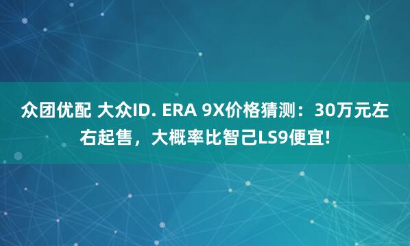 众团优配 大众ID. ERA 9X价格猜测：30万元左右起售，大概率比智己LS9便宜!