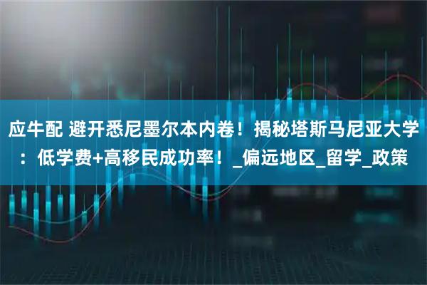 应牛配 避开悉尼墨尔本内卷！揭秘塔斯马尼亚大学：低学费+高移民成功率！_偏远地区_留学_政策