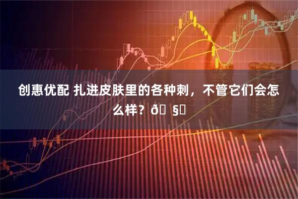 创惠优配 扎进皮肤里的各种刺，不管它们会怎么样？🧐