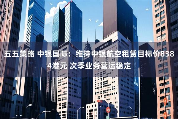 五五策略 中银国际：维持中银航空租赁目标价8384港元 次季业务营运稳定