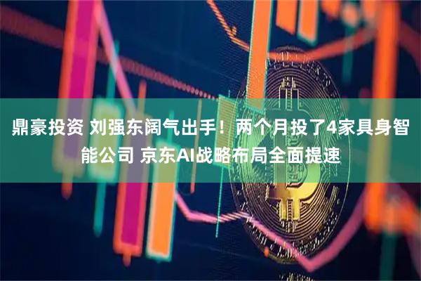 鼎豪投资 刘强东阔气出手！两个月投了4家具身智能公司 京东AI战略布局全面提速
