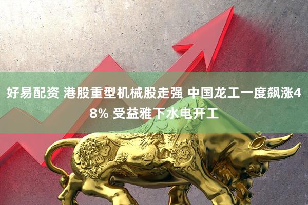 好易配资 港股重型机械股走强 中国龙工一度飙涨48% 受益雅下水电开工