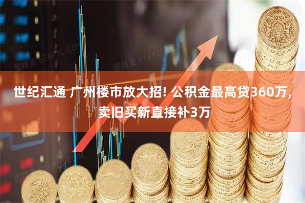 世纪汇通 广州楼市放大招! 公积金最高贷360万, 卖旧买新直接补3万