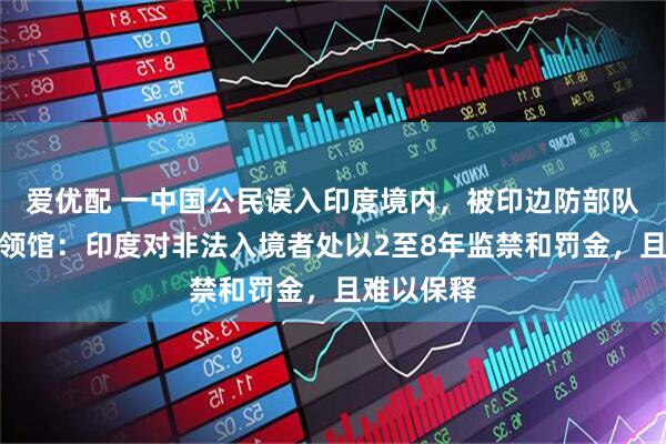 爱优配 一中国公民误入印度境内，被印边防部队拘捕！中领馆：印度对非法入境者处以2至8年监禁和罚金，且难以保释