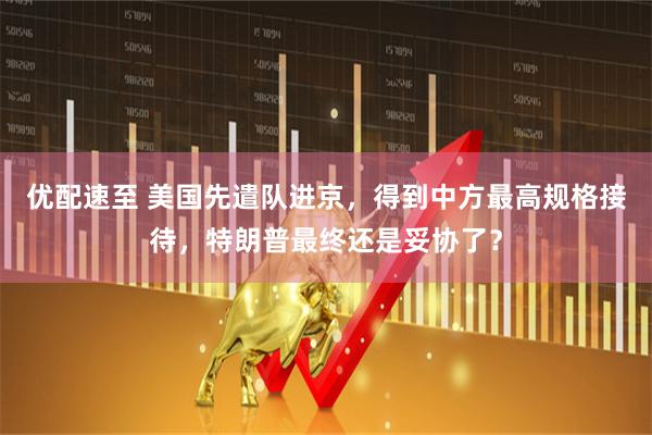 优配速至 美国先遣队进京，得到中方最高规格接待，特朗普最终还是妥协了？