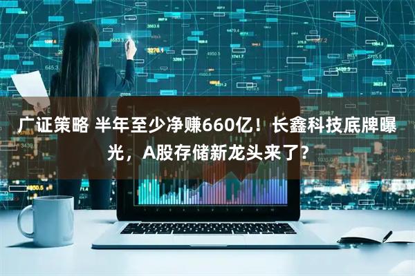 广证策略 半年至少净赚660亿！长鑫科技底牌曝光，A股存储新龙头来了？