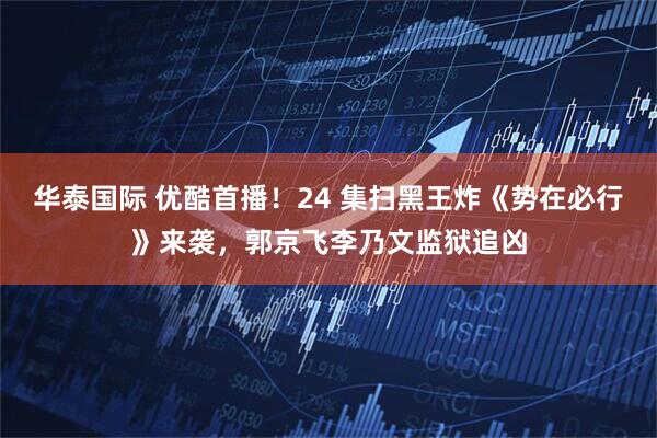 华泰国际 优酷首播！24 集扫黑王炸《势在必行》来袭，郭京飞李乃文监狱追凶