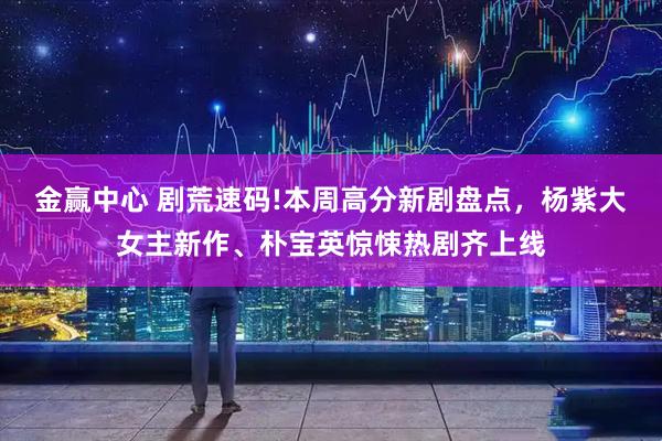 金赢中心 剧荒速码!本周高分新剧盘点，杨紫大女主新作、朴宝英惊悚热剧齐上线