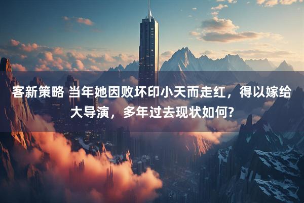 客新策略 当年她因败坏印小天而走红，得以嫁给大导演，多年过去现状如何?