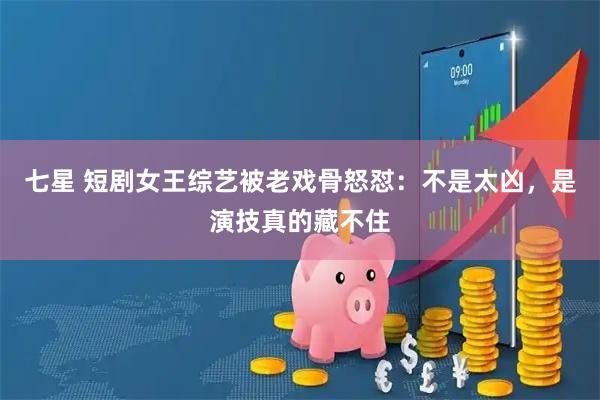 七星 短剧女王综艺被老戏骨怒怼：不是太凶，是演技真的藏不住