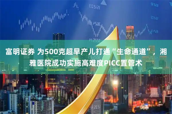富明证券 为500克超早产儿打通“生命通道”，湘雅医院成功实施高难度PICC置管术