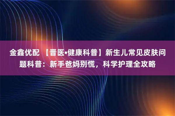 金鑫优配 【晋医•健康科普】新生儿常见皮肤问题科普：新手爸妈别慌，科学护理全攻略