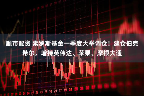 顺市配资 索罗斯基金一季度大举调仓！建仓伯克希尔，增持英伟达、苹果、摩根大通