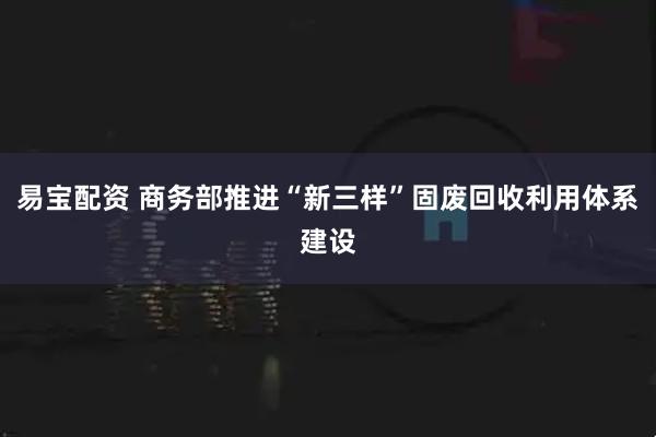 易宝配资 商务部推进“新三样”固废回收利用体系建设