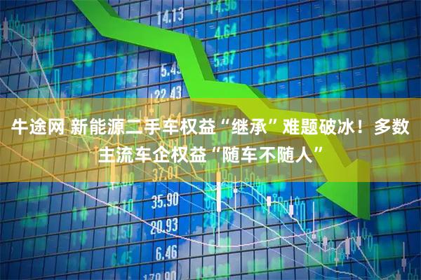 牛途网 新能源二手车权益“继承”难题破冰！多数主流车企权益“随车不随人”