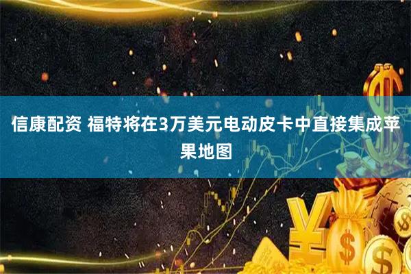 信康配资 福特将在3万美元电动皮卡中直接集成苹果地图