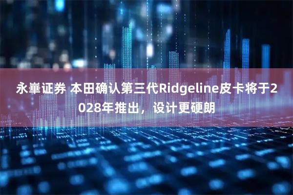 永崋证券 本田确认第三代Ridgeline皮卡将于2028年推出，设计更硬朗