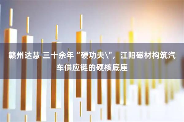 赣州达慧 三十余年“硬功夫＂，江阳磁材构筑汽车供应链的硬核底座